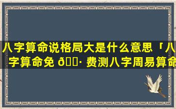 八字算命说格局大是什么意思「八字算命免 🌷 费测八字周易算命」